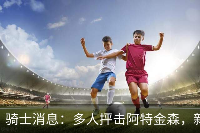 骑士消息：多人抨击阿特金森，新援持续灾难表现，战篮网出场更新